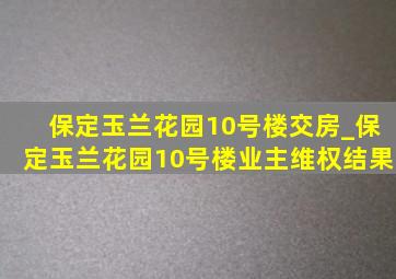 保定玉兰花园10号楼交房_保定玉兰花园10号楼业主维权结果