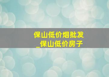 保山低价烟批发_保山低价房子