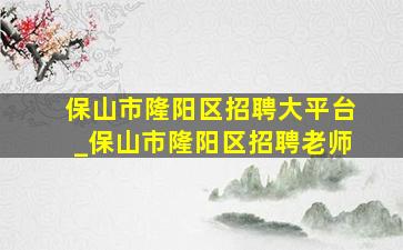 保山市隆阳区招聘大平台_保山市隆阳区招聘老师