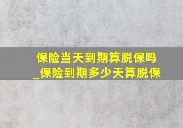 保险当天到期算脱保吗_保险到期多少天算脱保