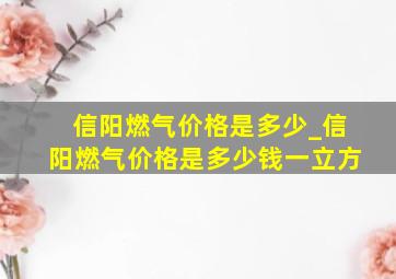 信阳燃气价格是多少_信阳燃气价格是多少钱一立方