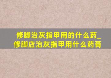 修脚治灰指甲用的什么药_修脚店治灰指甲用什么药膏