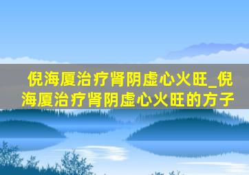 倪海厦治疗肾阴虚心火旺_倪海厦治疗肾阴虚心火旺的方子