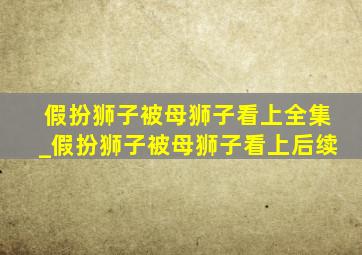 假扮狮子被母狮子看上全集_假扮狮子被母狮子看上后续