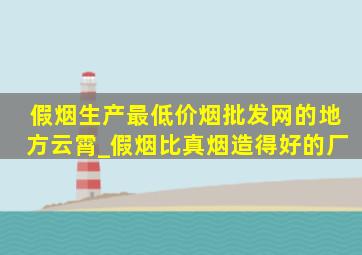 假烟生产最(低价烟批发网)的地方云霄_假烟比真烟造得好的厂