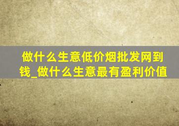 做什么生意(低价烟批发网)到钱_做什么生意最有盈利价值