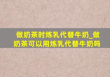 做奶茶时炼乳代替牛奶_做奶茶可以用炼乳代替牛奶吗