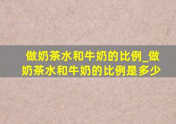 做奶茶水和牛奶的比例_做奶茶水和牛奶的比例是多少