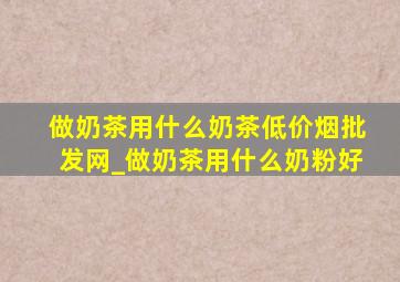 做奶茶用什么奶茶(低价烟批发网)_做奶茶用什么奶粉好