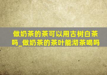 做奶茶的茶可以用古树白茶吗_做奶茶的茶叶能沏茶喝吗