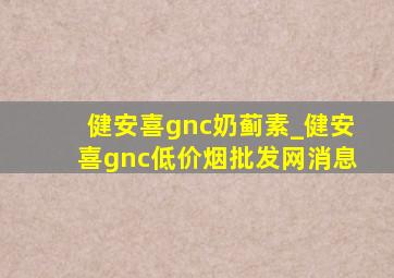 健安喜gnc奶蓟素_健安喜gnc(低价烟批发网)消息