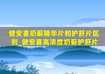 健安喜奶蓟精华片和护肝片区别_健安喜高浓度奶蓟护肝片