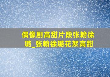 偶像剧高甜片段张翰徐璐_张翰徐璐花絮高甜