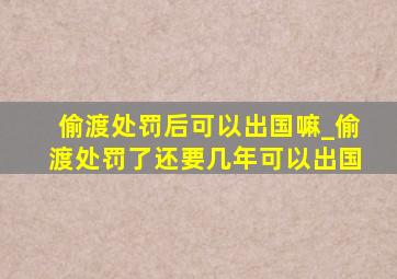 偷渡处罚后可以出国嘛_偷渡处罚了还要几年可以出国