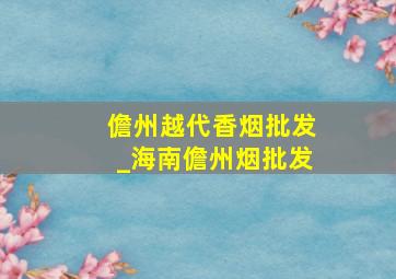 儋州越代香烟批发_海南儋州烟批发