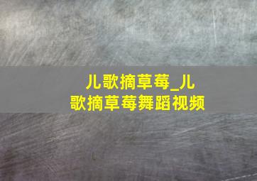 儿歌摘草莓_儿歌摘草莓舞蹈视频