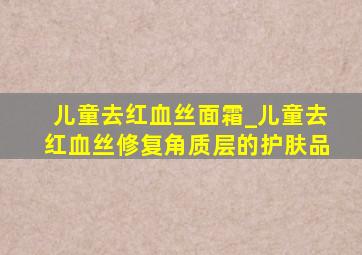 儿童去红血丝面霜_儿童去红血丝修复角质层的护肤品