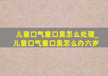 儿童口气重口臭怎么处理_儿童口气重口臭怎么办六岁