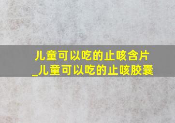 儿童可以吃的止咳含片_儿童可以吃的止咳胶囊