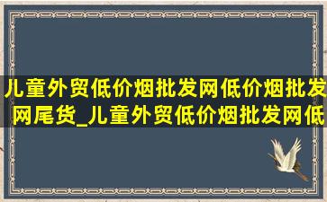 儿童外贸(低价烟批发网)(低价烟批发网)尾货_儿童外贸(低价烟批发网)(低价烟批发网)尾货直播