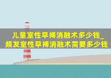 儿童室性早搏消融术多少钱_频发室性早搏消融术需要多少钱