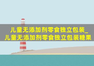 儿童无添加剂零食独立包装_儿童无添加剂零食独立包装糖果