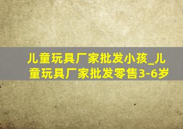 儿童玩具厂家批发小孩_儿童玩具厂家批发零售3-6岁