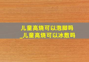 儿童高烧可以泡脚吗_儿童高烧可以冰敷吗