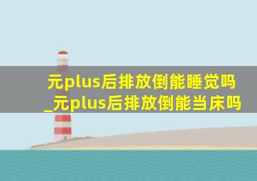 元plus后排放倒能睡觉吗_元plus后排放倒能当床吗