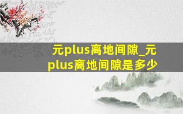 元plus离地间隙_元plus离地间隙是多少