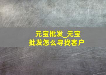 元宝批发_元宝批发怎么寻找客户