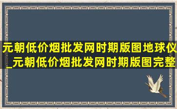 元朝(低价烟批发网)时期版图地球仪_元朝(低价烟批发网)时期版图完整版