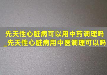 先天性心脏病可以用中药调理吗_先天性心脏病用中医调理可以吗