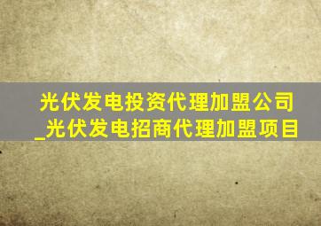 光伏发电投资代理加盟公司_光伏发电招商代理加盟项目