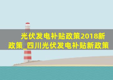 光伏发电补贴政策2018新政策_四川光伏发电补贴新政策