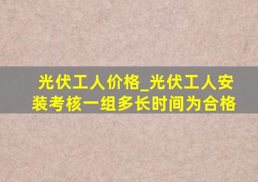 光伏工人价格_光伏工人安装考核一组多长时间为合格