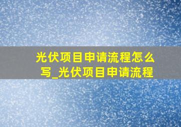 光伏项目申请流程怎么写_光伏项目申请流程