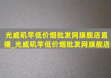 光威矶竿(低价烟批发网)旗舰店直播_光威矶竿(低价烟批发网)旗舰店