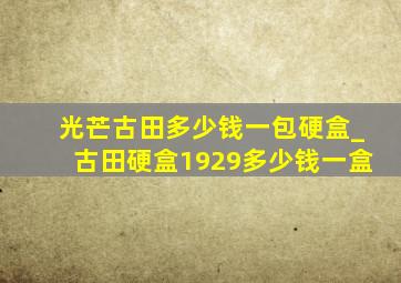 光芒古田多少钱一包硬盒_古田硬盒1929多少钱一盒