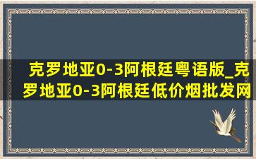 克罗地亚0-3阿根廷粤语版_克罗地亚0-3阿根廷(低价烟批发网)回放