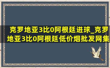 克罗地亚3比0阿根廷进球_克罗地亚3比0阿根廷(低价烟批发网)集锦