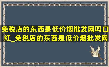 免税店的东西是(低价烟批发网)吗口红_免税店的东西是(低价烟批发网)吗