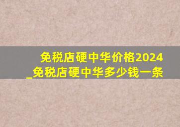 免税店硬中华价格2024_免税店硬中华多少钱一条