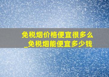 免税烟价格便宜很多么_免税烟能便宜多少钱