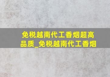 免税越南代工香烟超高品质_免税越南代工香烟