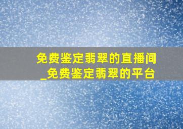 免费鉴定翡翠的直播间_免费鉴定翡翠的平台