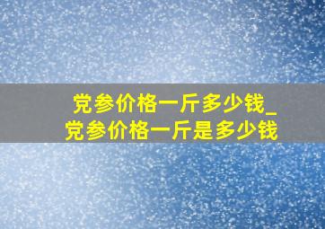 党参价格一斤多少钱_党参价格一斤是多少钱