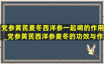 党参黄芪麦冬西洋参一起喝的作用_党参黄芪西洋参麦冬的功效与作用