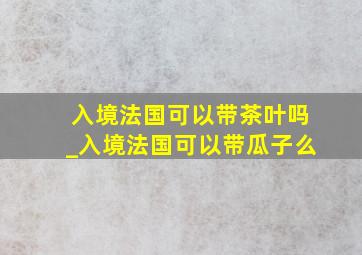 入境法国可以带茶叶吗_入境法国可以带瓜子么