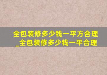 全包装修多少钱一平方合理_全包装修多少钱一平合理